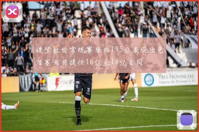追梦杜伦常规赛场均195分表现出色活塞或将提供16亿至18亿合同