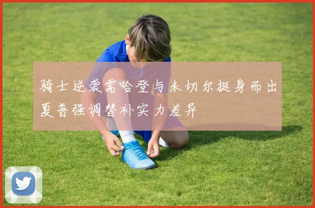 骑士逆袭需哈登与米切尔挺身而出夏普强调替补实力差异
