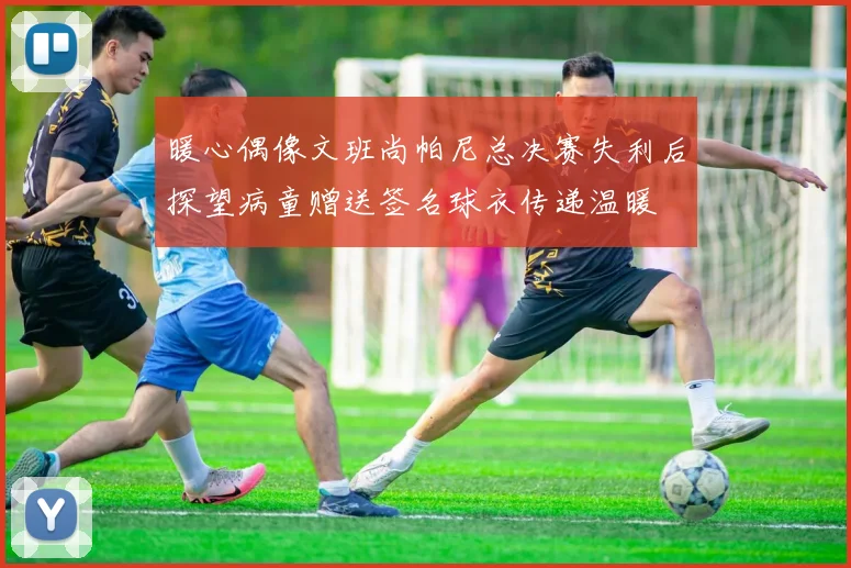 暖心偶像文班尚帕尼总决赛失利后探望病童赠送签名球衣传递温暖
