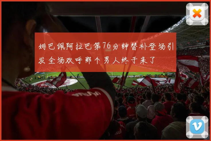 姆巴佩阿拉巴第76分钟替补登场引发全场欢呼那个男人终于来了