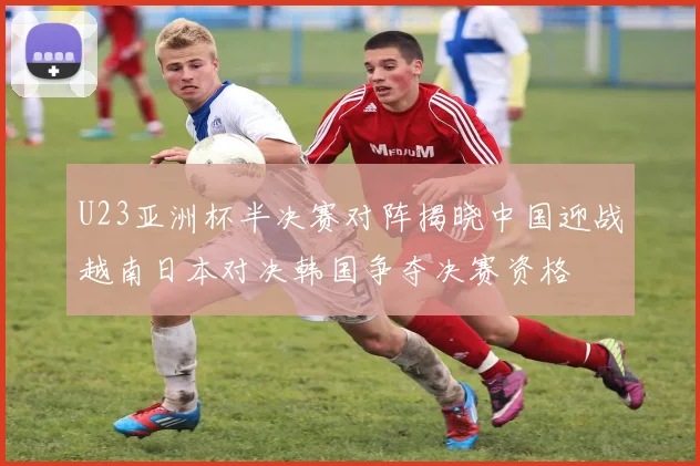 U23亚洲杯半决赛对阵揭晓中国迎战越南日本对决韩国争夺决赛资格