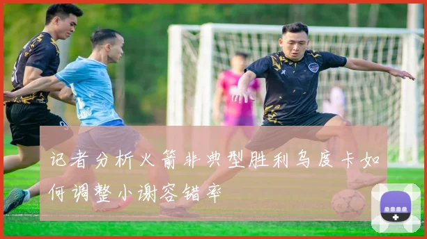 记者分析火箭非典型胜利乌度卡如何调整小谢容错率