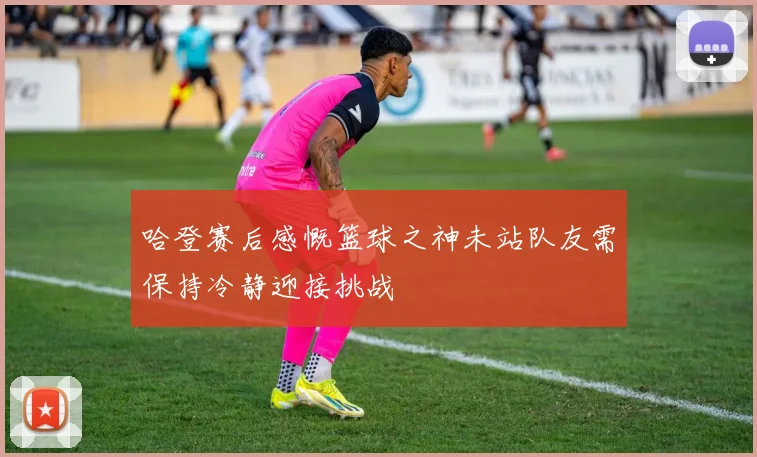 哈登赛后感慨篮球之神未站队友需保持冷静迎接挑战