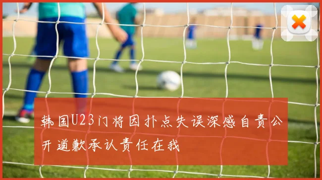 韩国U23门将因扑点失误深感自责公开道歉承认责任在我