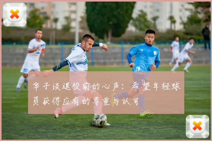 华子谈退役前的心声：希望年轻球员获得应有的尊重与认可
