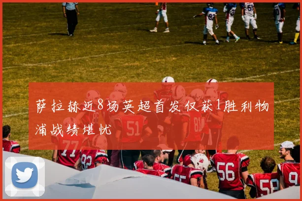 萨拉赫近8场英超首发仅获1胜利物浦战绩堪忧