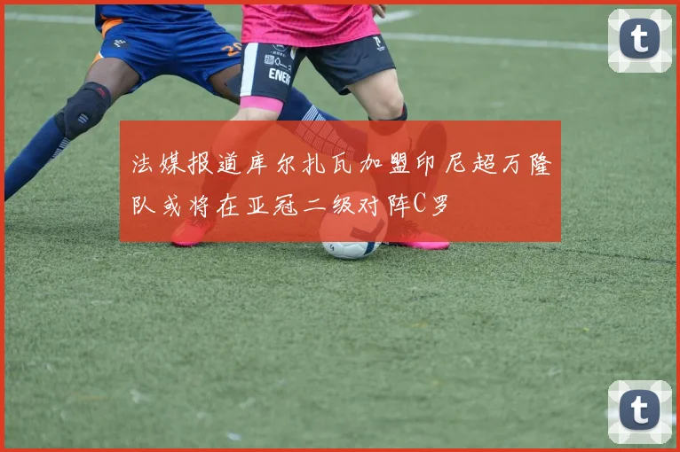 法媒报道库尔扎瓦加盟印尼超万隆队或将在亚冠二级对阵C罗