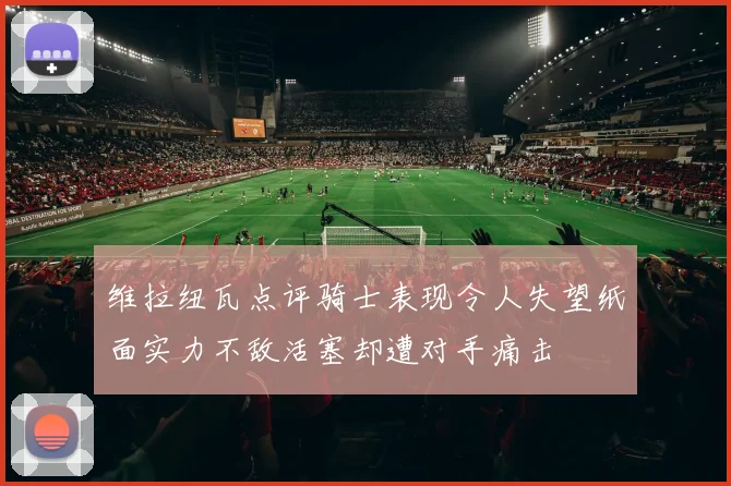 维拉纽瓦点评骑士表现令人失望纸面实力不敌活塞却遭对手痛击